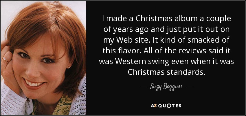 I made a Christmas album a couple of years ago and just put it out on my Web site. It kind of smacked of this flavor. All of the reviews said it was Western swing even when it was Christmas standards. - Suzy Bogguss