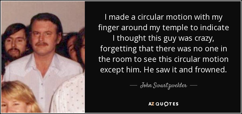 I made a circular motion with my finger around my temple to indicate I thought this guy was crazy, forgetting that there was no one in the room to see this circular motion except him. He saw it and frowned. - John Swartzwelder