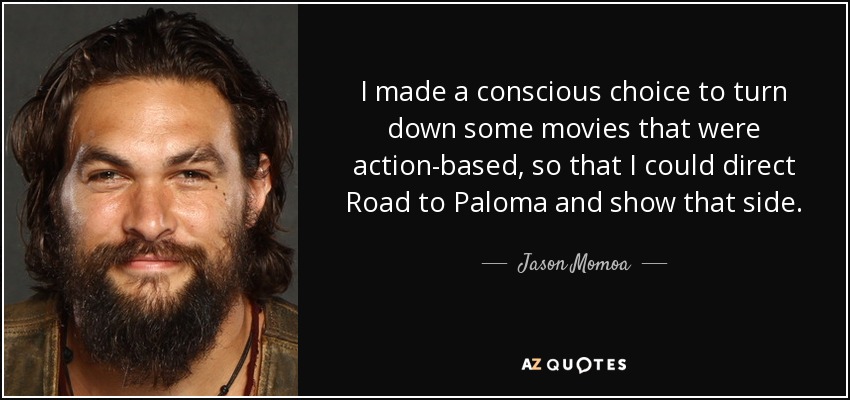 I made a conscious choice to turn down some movies that were action-based, so that I could direct Road to Paloma and show that side. - Jason Momoa