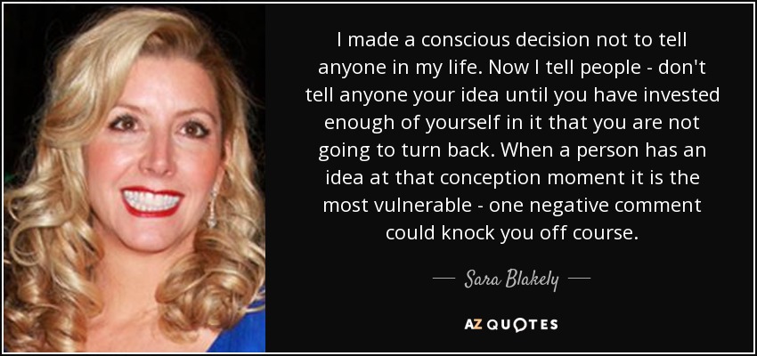 I made a conscious decision not to tell anyone in my life. Now I tell people - don't tell anyone your idea until you have invested enough of yourself in it that you are not going to turn back. When a person has an idea at that conception moment it is the most vulnerable - one negative comment could knock you off course. - Sara Blakely
