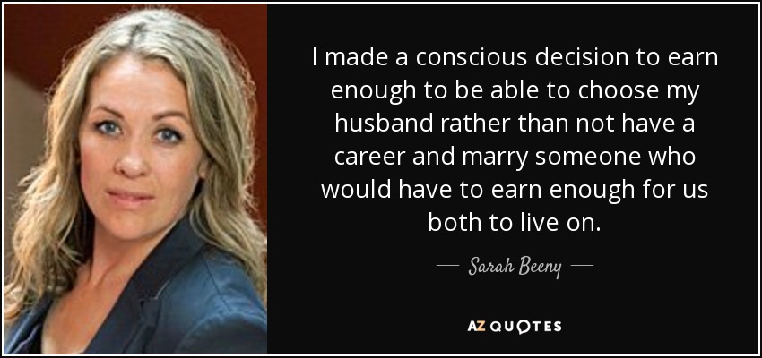 I made a conscious decision to earn enough to be able to choose my husband rather than not have a career and marry someone who would have to earn enough for us both to live on. - Sarah Beeny
