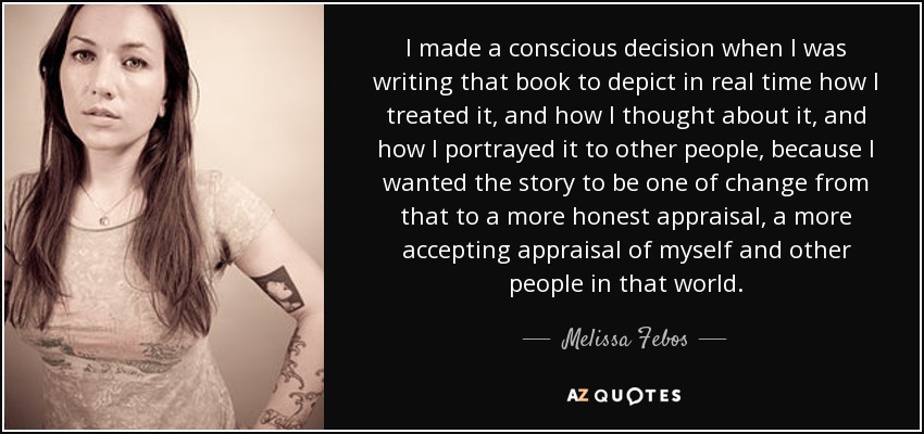 I made a conscious decision when I was writing that book to depict in real time how I treated it, and how I thought about it, and how I portrayed it to other people, because I wanted the story to be one of change from that to a more honest appraisal, a more accepting appraisal of myself and other people in that world. - Melissa Febos
