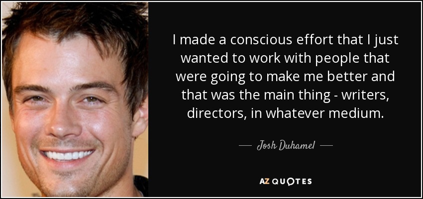 I made a conscious effort that I just wanted to work with people that were going to make me better and that was the main thing - writers, directors, in whatever medium. - Josh Duhamel