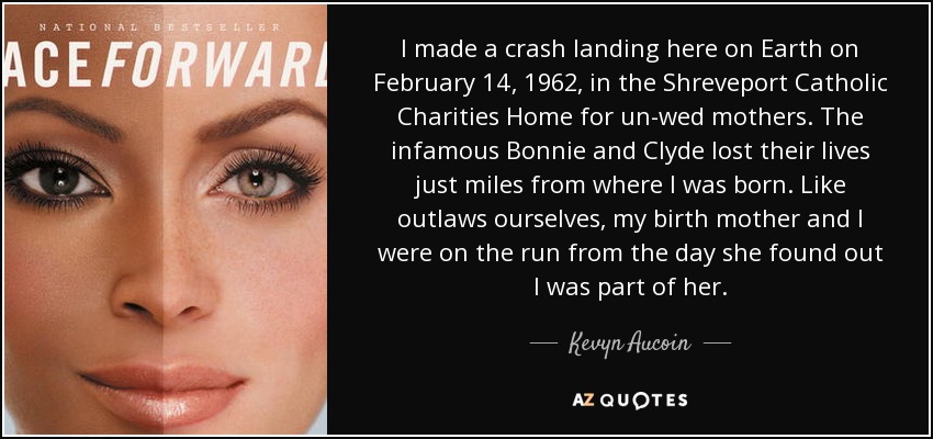 I made a crash landing here on Earth on February 14, 1962, in the Shreveport Catholic Charities Home for un-wed mothers. The infamous Bonnie and Clyde lost their lives just miles from where I was born. Like outlaws ourselves, my birth mother and I were on the run from the day she found out I was part of her. - Kevyn Aucoin