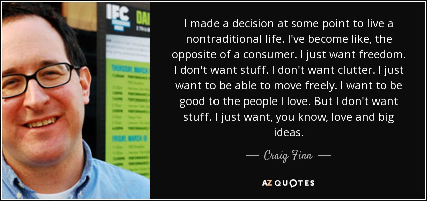 I made a decision at some point to live a nontraditional life. I've become like, the opposite of a consumer. I just want freedom. I don't want stuff. I don't want clutter. I just want to be able to move freely. I want to be good to the people I love. But I don't want stuff. I just want, you know, love and big ideas. - Craig Finn