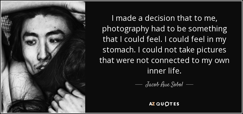 I made a decision that to me, photography had to be something that I could feel. I could feel in my stomach. I could not take pictures that were not connected to my own inner life. - Jacob Aue Sobol