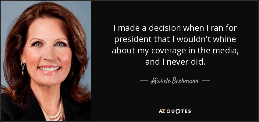 I made a decision when I ran for president that I wouldn't whine about my coverage in the media, and I never did. - Michele Bachmann