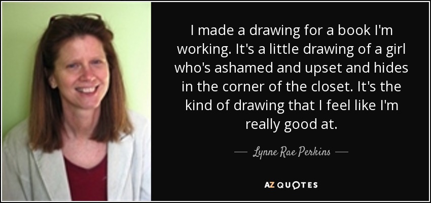 I made a drawing for a book I'm working . It's a little drawing of a girl who's ashamed and upset and hides in the corner of the closet. It's the kind of drawing that I feel like I'm really good at. - Lynne Rae Perkins