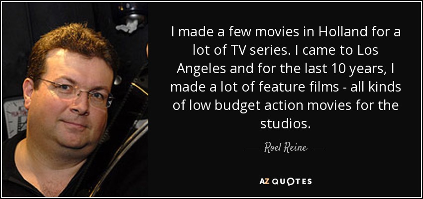 I made a few movies in Holland for a lot of TV series. I came to Los Angeles and for the last 10 years, I made a lot of feature films - all kinds of low budget action movies for the studios. - Roel Reine