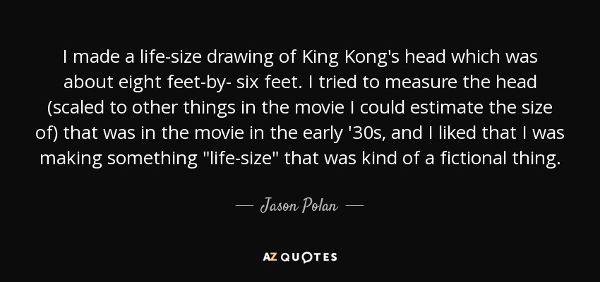 I made a life-size drawing of King Kong's head which was about eight feet-by- six feet. I tried to measure the head (scaled to other things in the movie I could estimate the size of) that was in the movie in the early '30s, and I liked that I was making something 