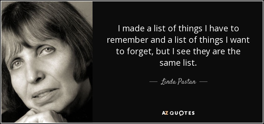 I made a list of things I have to remember and a list of things I want to forget, but I see they are the same list. - Linda Pastan