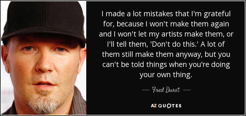 I made a lot mistakes that I'm grateful for, because I won't make them again and I won't let my artists make them, or I'll tell them, 'Don't do this.' A lot of them still make them anyway, but you can't be told things when you're doing your own thing. - Fred Durst