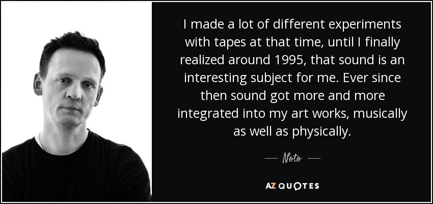 I made a lot of different experiments with tapes at that time, until I finally realized around 1995, that sound is an interesting subject for me. Ever since then sound got more and more integrated into my art works, musically as well as physically. - Noto