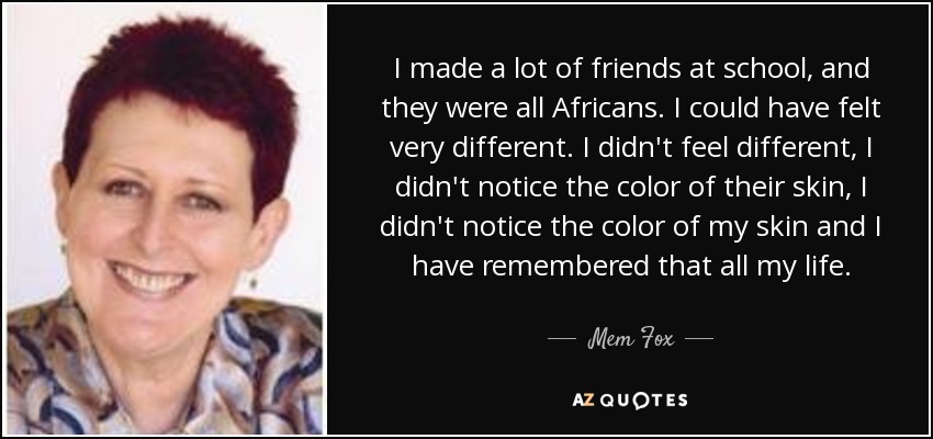 I made a lot of friends at school, and they were all Africans. I could have felt very different. I didn't feel different, I didn't notice the color of their skin, I didn't notice the color of my skin and I have remembered that all my life. - Mem Fox