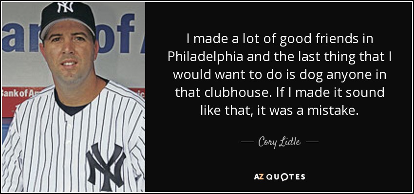 I made a lot of good friends in Philadelphia and the last thing that I would want to do is dog anyone in that clubhouse. If I made it sound like that, it was a mistake. - Cory Lidle