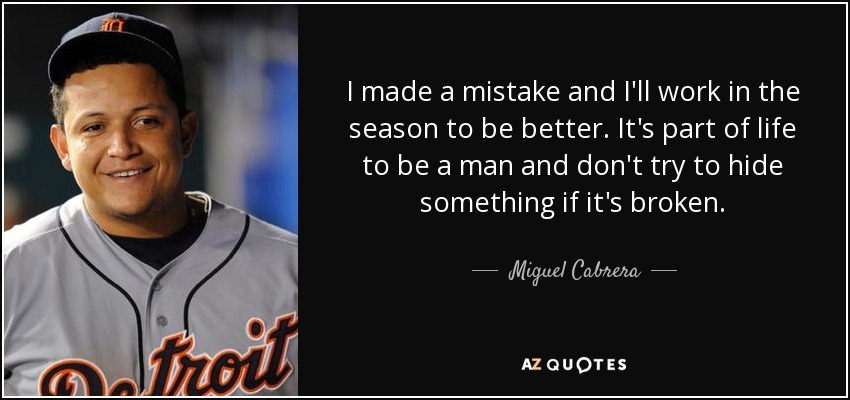 I made a mistake and I'll work in the season to be better. It's part of life to be a man and don't try to hide something if it's broken. - Miguel Cabrera