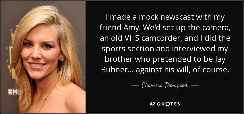 I made a mock newscast with my friend Amy. We'd set up the camera, an old VHS camcorder, and I did the sports section and interviewed my brother who pretended to be Jay Buhner... against his will, of course. - Charissa Thompson