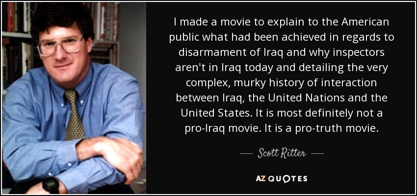 I made a movie to explain to the American public what had been achieved in regards to disarmament of Iraq and why inspectors aren't in Iraq today and detailing the very complex, murky history of interaction between Iraq, the United Nations and the United States. It is most definitely not a pro-Iraq movie. It is a pro-truth movie. - Scott Ritter