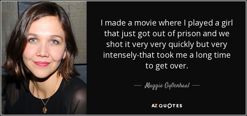 I made a movie where I played a girl that just got out of prison and we shot it very very quickly but very intensely-that took me a long time to get over. - Maggie Gyllenhaal