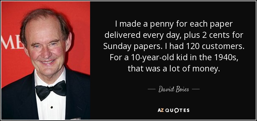 I made a penny for each paper delivered every day, plus 2 cents for Sunday papers. I had 120 customers. For a 10-year-old kid in the 1940s, that was a lot of money. - David Boies