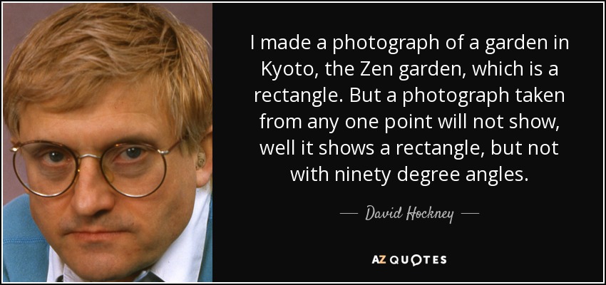 I made a photograph of a garden in Kyoto, the Zen garden, which is a rectangle. But a photograph taken from any one point will not show, well it shows a rectangle, but not with ninety degree angles. - David Hockney
