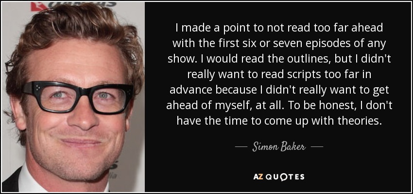 I made a point to not read too far ahead with the first six or seven episodes of any show. I would read the outlines, but I didn't really want to read scripts too far in advance because I didn't really want to get ahead of myself, at all. To be honest, I don't have the time to come up with theories. - Simon Baker