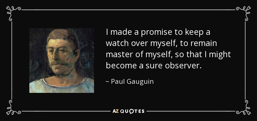 I made a promise to keep a watch over myself, to remain master of myself, so that I might become a sure observer. - Paul Gauguin