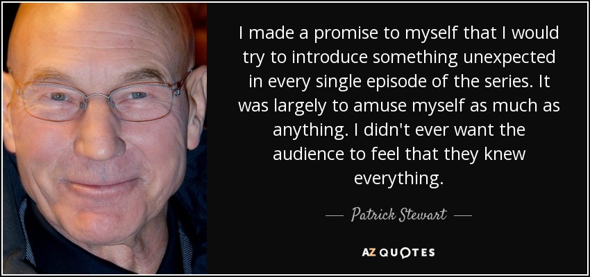 I made a promise to myself that I would try to introduce something unexpected in every single episode of the series. It was largely to amuse myself as much as anything. I didn't ever want the audience to feel that they knew everything. - Patrick Stewart