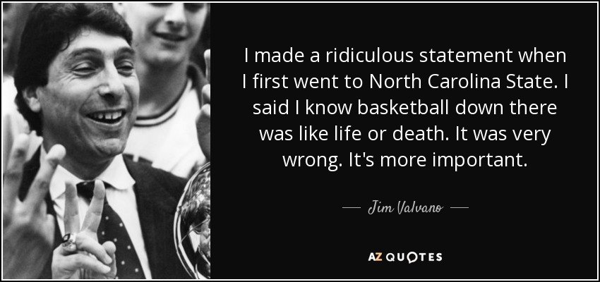 I made a ridiculous statement when I first went to North Carolina State. I said I know basketball down there was like life or death. It was very wrong. It's more important. - Jim Valvano
