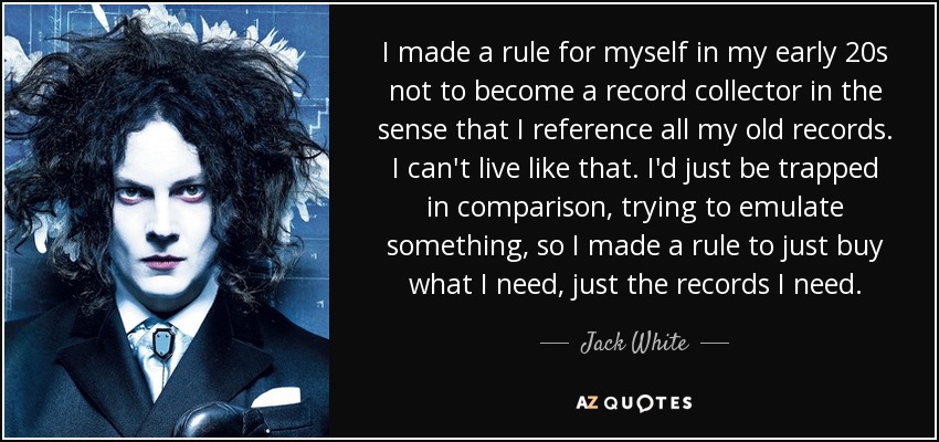 I made a rule for myself in my early 20s not to become a record collector in the sense that I reference all my old records. I can't live like that. I'd just be trapped in comparison, trying to emulate something, so I made a rule to just buy what I need, just the records I need. - Jack White