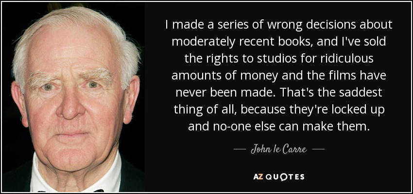 I made a series of wrong decisions about moderately recent books, and I've sold the rights to studios for ridiculous amounts of money and the films have never been made. That's the saddest thing of all, because they're locked up and no-one else can make them. - John le Carre