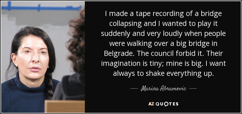 I made a tape recording of a bridge collapsing and I wanted to play it suddenly and very loudly when people were walking over a big bridge in Belgrade. The council forbid it. Their imagination is tiny; mine is big. I want always to shake everything up. - Marina Abramovic
