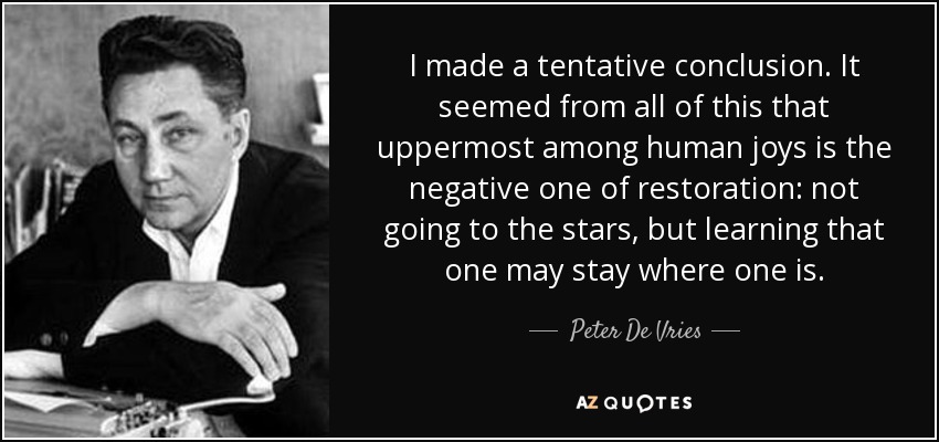 I made a tentative conclusion. It seemed from all of this that uppermost among human joys is the negative one of restoration: not going to the stars, but learning that one may stay where one is. - Peter De Vries