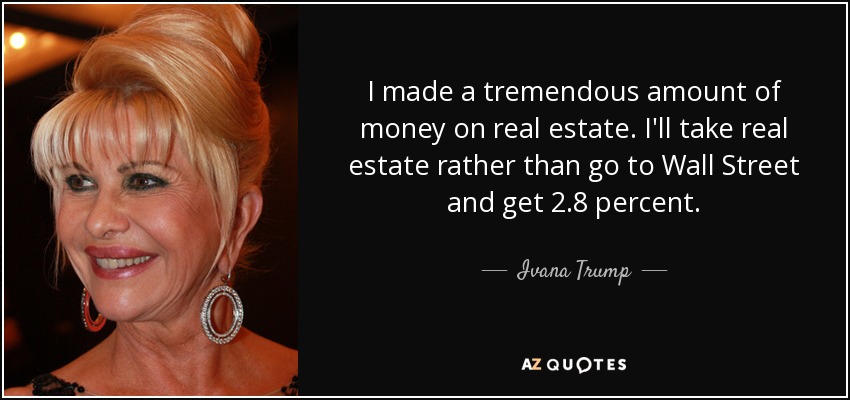 I made a tremendous amount of money on real estate. I'll take real estate rather than go to Wall Street and get 2.8 percent. - Ivana Trump
