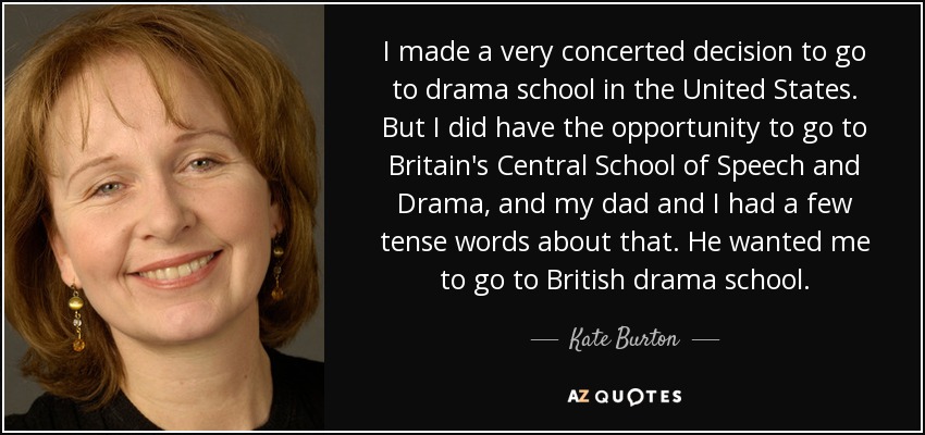 I made a very concerted decision to go to drama school in the United States. But I did have the opportunity to go to Britain's Central School of Speech and Drama, and my dad and I had a few tense words about that. He wanted me to go to British drama school. - Kate Burton