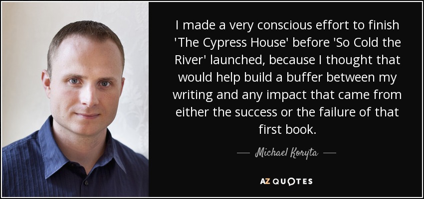 I made a very conscious effort to finish 'The Cypress House' before 'So Cold the River' launched, because I thought that would help build a buffer between my writing and any impact that came from either the success or the failure of that first book. - Michael Koryta