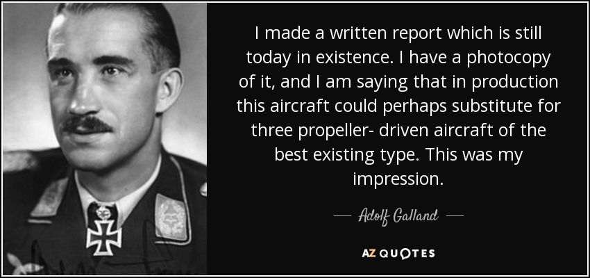 I made a written report which is still today in existence. I have a photocopy of it, and I am saying that in production this aircraft could perhaps substitute for three propeller- driven aircraft of the best existing type. This was my impression. - Adolf Galland