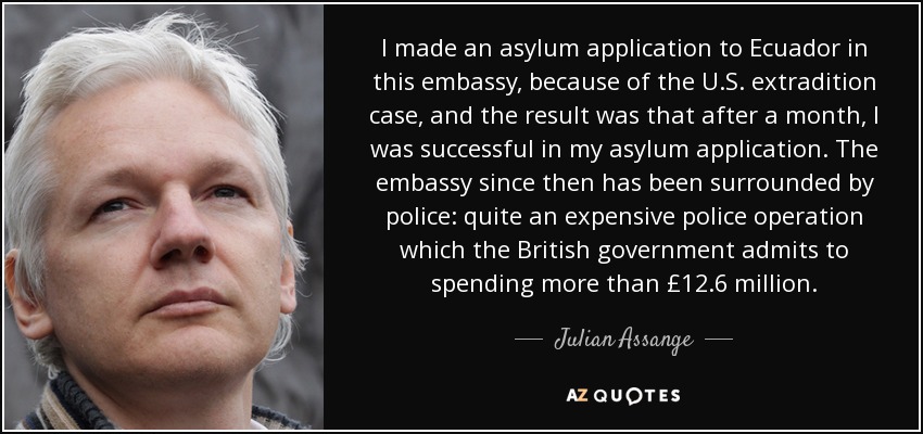 I made an asylum application to Ecuador in this embassy, because of the U.S. extradition case, and the result was that after a month, I was successful in my asylum application. The embassy since then has been surrounded by police: quite an expensive police operation which the British government admits to spending more than £12.6 million. - Julian Assange
