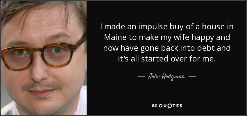 I made an impulse buy of a house in Maine to make my wife happy and now have gone back into debt and it's all started over for me. - John Hodgman