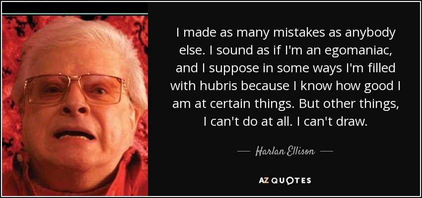 I made as many mistakes as anybody else. I sound as if I'm an egomaniac, and I suppose in some ways I'm filled with hubris because I know how good I am at certain things. But other things, I can't do at all. I can't draw. - Harlan Ellison