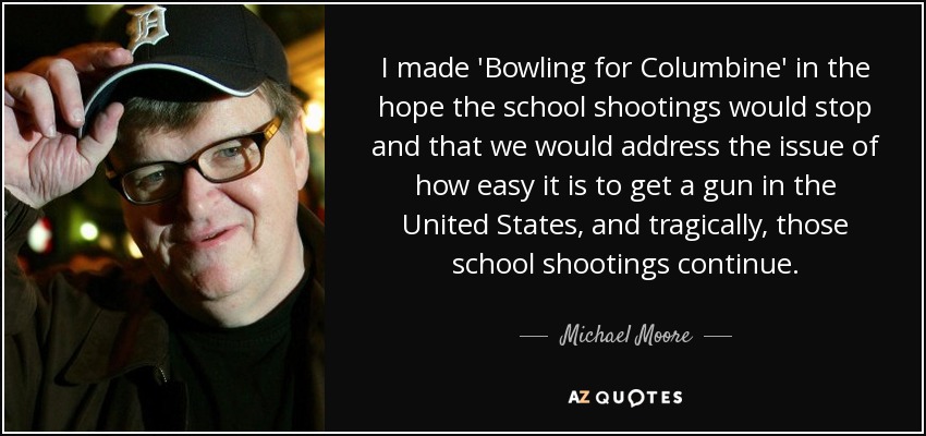 I made 'Bowling for Columbine' in the hope the school shootings would stop and that we would address the issue of how easy it is to get a gun in the United States, and tragically, those school shootings continue. - Michael Moore