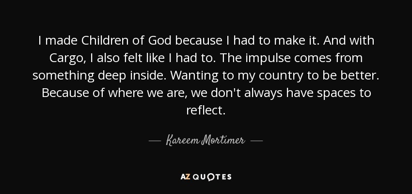 I made Children of God because I had to make it. And with Cargo, I also felt like I had to. The impulse comes from something deep inside. Wanting to my country to be better. Because of where we are, we don't always have spaces to reflect. - Kareem Mortimer