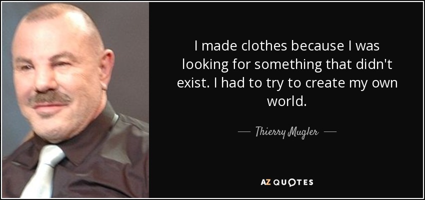 I made clothes because I was looking for something that didn't exist. I had to try to create my own world. - Thierry Mugler