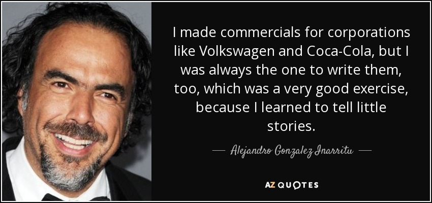 I made commercials for corporations like Volkswagen and Coca-Cola, but I was always the one to write them, too, which was a very good exercise, because I learned to tell little stories. - Alejandro Gonzalez Inarritu