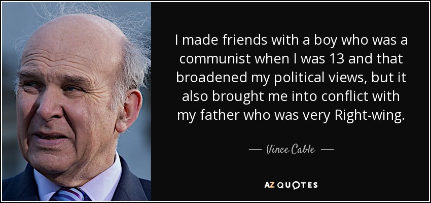 I made friends with a boy who was a communist when I was 13 and that broadened my political views, but it also brought me into conflict with my father who was very Right-wing. - Vince Cable