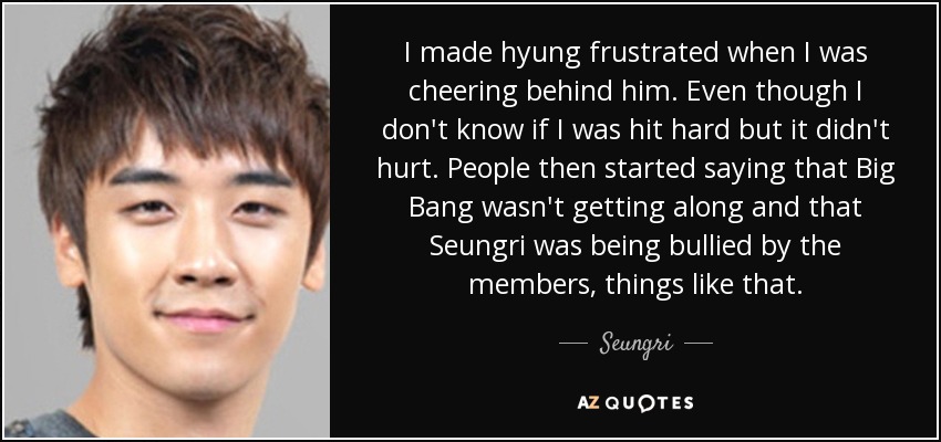 I made hyung frustrated when I was cheering behind him. Even though I don't know if I was hit hard but it didn't hurt. People then started saying that Big Bang wasn't getting along and that Seungri was being bullied by the members, things like that. - Seungri