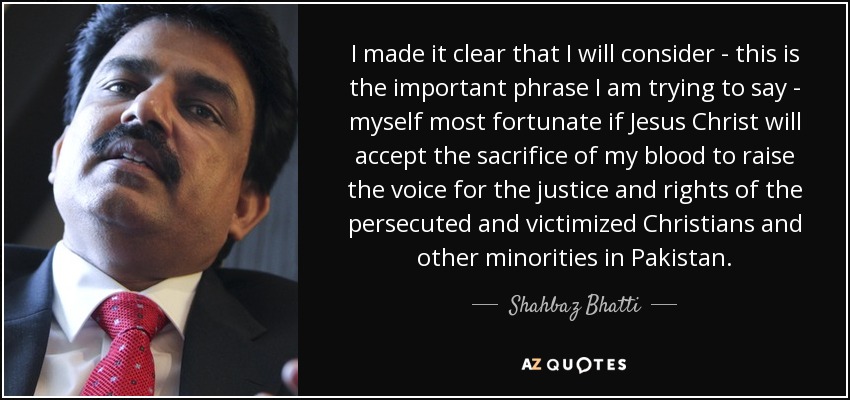 I made it clear that I will consider - this is the important phrase I am trying to say - myself most fortunate if Jesus Christ will accept the sacrifice of my blood to raise the voice for the justice and rights of the persecuted and victimized Christians and other minorities in Pakistan. - Shahbaz Bhatti