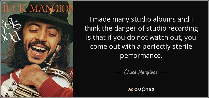 I made many studio albums and I think the danger of studio recording is that if you do not watch out, you come out with a perfectly sterile performance. - Chuck Mangione