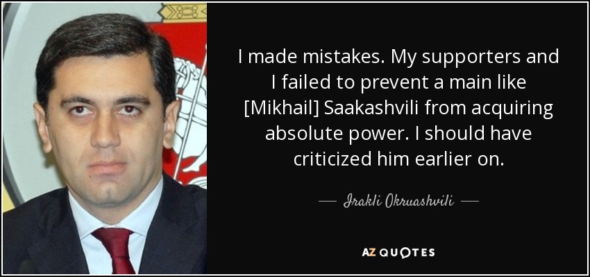 I made mistakes. My supporters and I failed to prevent a main like [Mikhail] Saakashvili from acquiring absolute power. I should have criticized him earlier on. - Irakli Okruashvili