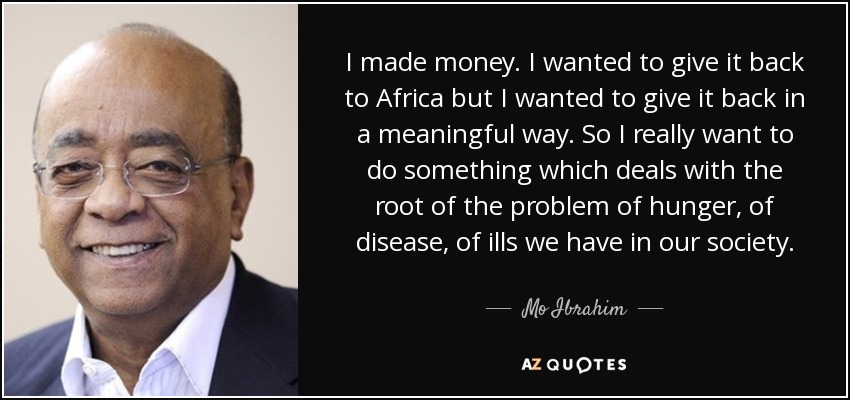 I made money. I wanted to give it back to Africa but I wanted to give it back in a meaningful way. So I really want to do something which deals with the root of the problem of hunger, of disease, of ills we have in our society. - Mo Ibrahim